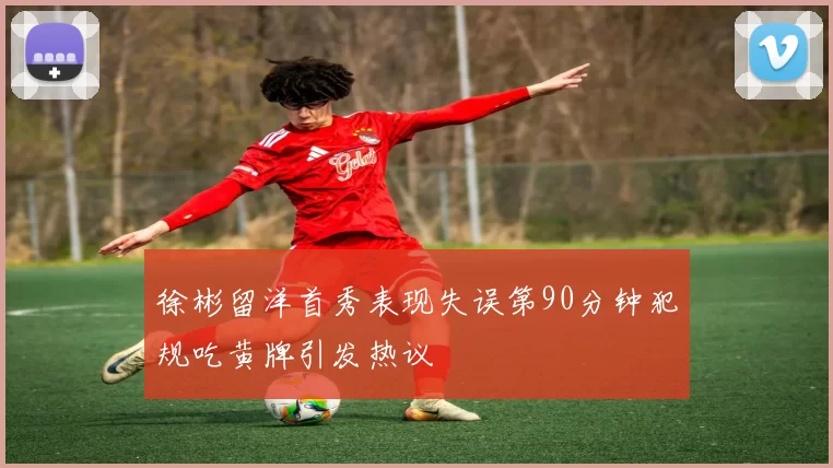 徐彬留洋首秀表现失误第90分钟犯规吃黄牌引发热议