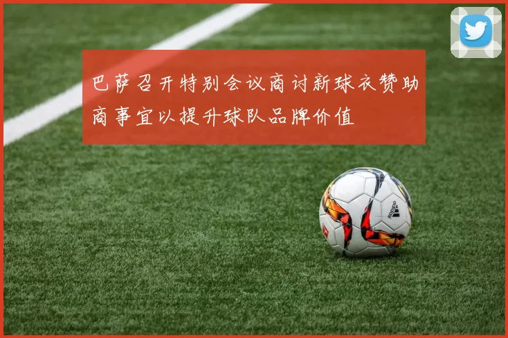 巴萨召开特别会议商讨新球衣赞助商事宜以提升球队品牌价值