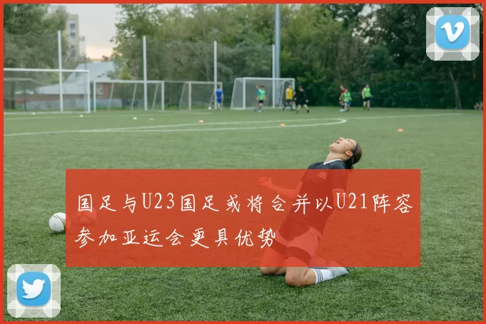 国足与U23国足或将合并以U21阵容参加亚运会更具优势