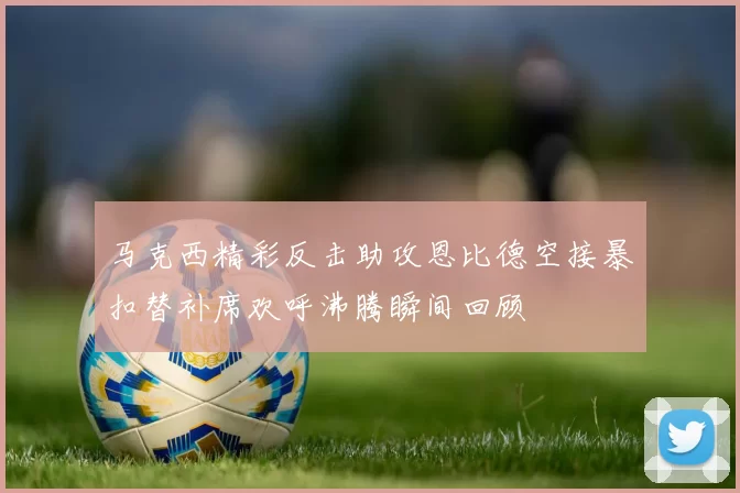 马克西精彩反击助攻恩比德空接暴扣替补席欢呼沸腾瞬间回顾
