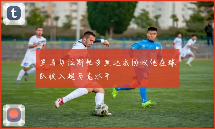 罗马与拉斯帕多里达成协议他在球队收入超马竞水平