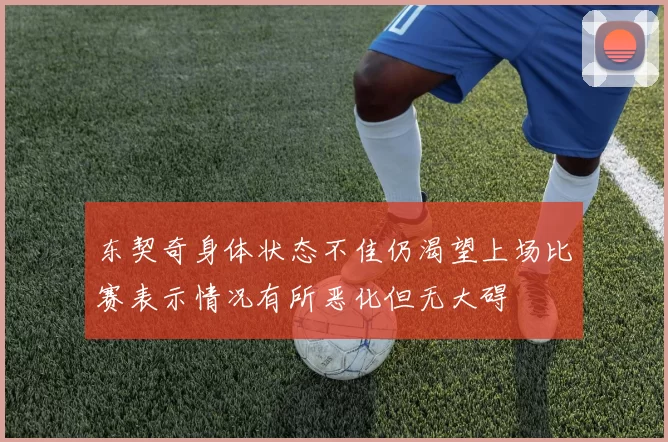 东契奇身体状态不佳仍渴望上场比赛表示情况有所恶化但无大碍