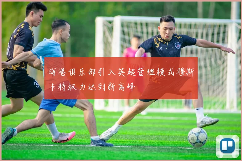 海港俱乐部引入英超管理模式穆斯卡特权力达到新高峰